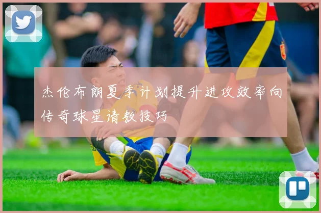 杰伦布朗夏季计划提升进攻效率向传奇球星请教技巧