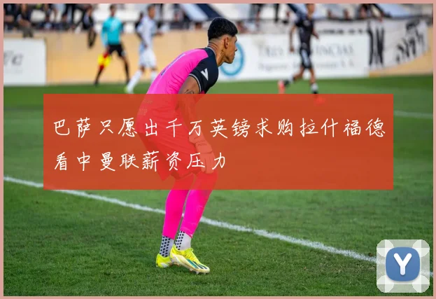 巴萨只愿出千万英镑求购拉什福德看中曼联薪资压力