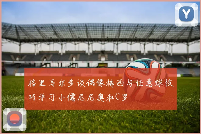 格里马尔多谈偶像梅西与任意球技巧学习小儒尼尼奥和C罗