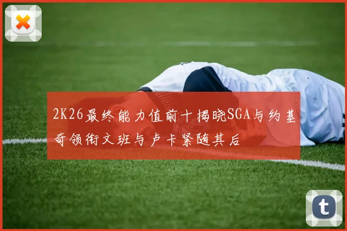 2K26最终能力值前十揭晓SGA与约基奇领衔文班与卢卡紧随其后