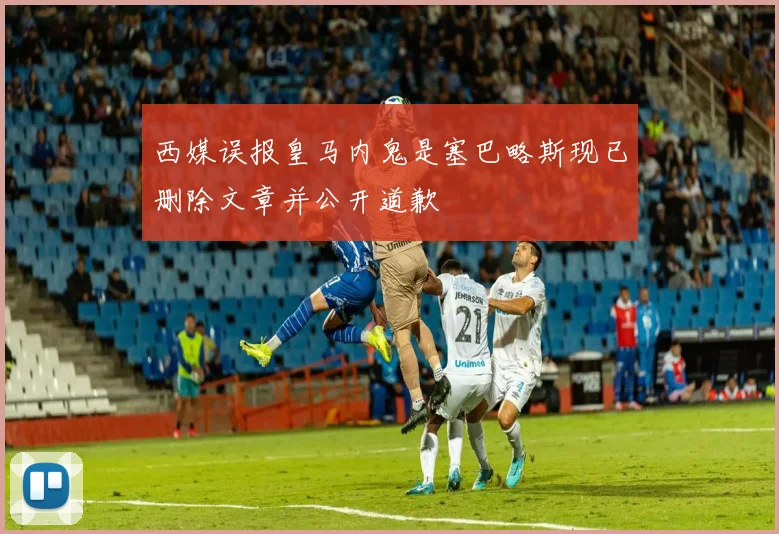西媒误报皇马内鬼是塞巴略斯现已删除文章并公开道歉