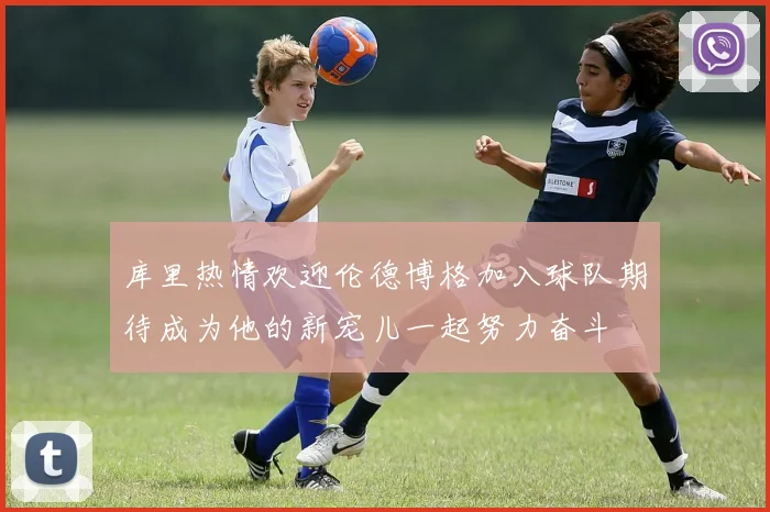 库里热情欢迎伦德博格加入球队期待成为他的新宠儿一起努力奋斗