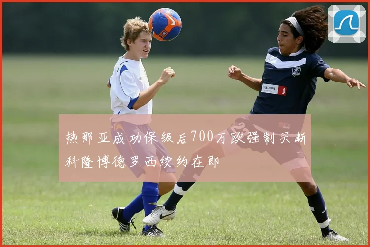 热那亚成功保级后700万欧强制买断科隆博德罗西续约在即