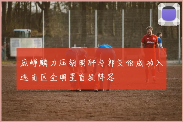 庞峥麟力压胡明轩与郭艾伦成功入选南区全明星首发阵容