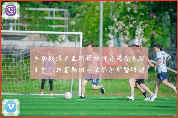 半场战报克里斯蒂红牌安诺森头球击中门框富勒姆与伯恩茅斯暂时战成平局
