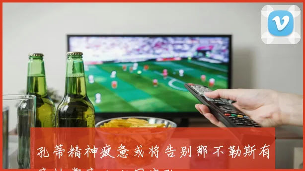 孔蒂精神疲惫或将告别那不勒斯有意执掌意大利国家队