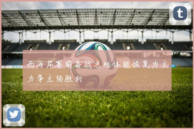 西海岸赛前备战总结体能恢复为主力争主场胜利