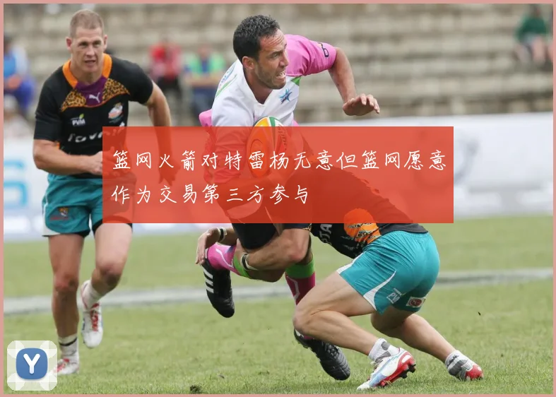篮网火箭对特雷杨无意但篮网愿意作为交易第三方参与