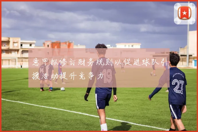 意甲拟修订财务规则以促进球队引援活动提升竞争力