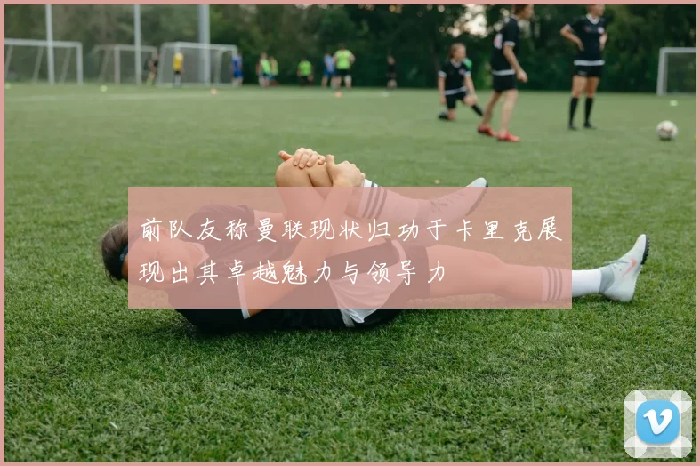 前队友称曼联现状归功于卡里克展现出其卓越魅力与领导力