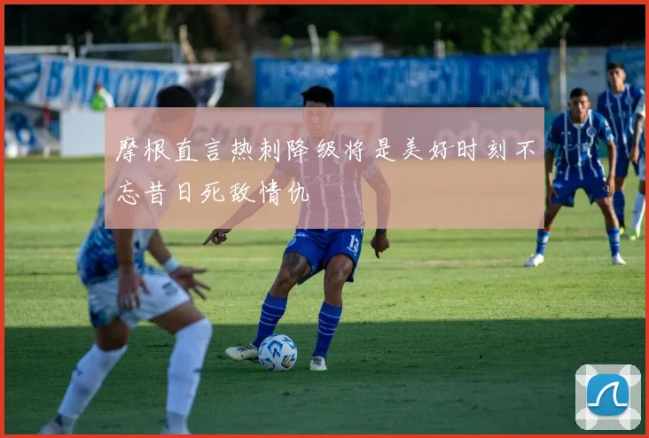 摩根直言热刺降级将是美好时刻不忘昔日死敌情仇