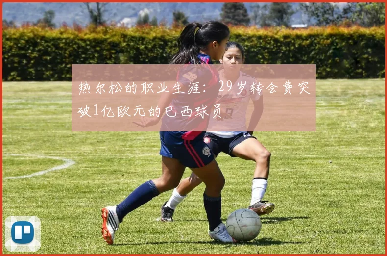 热尔松的职业生涯：29岁转会费突破1亿欧元的巴西球员